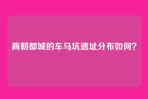 商朝都城的车马坑遗址分布如何?