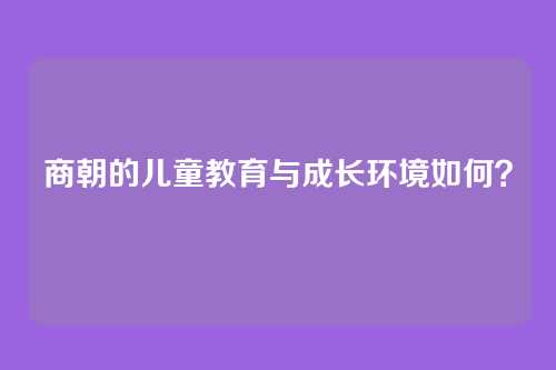 商朝的儿童教育与成长环境如何?