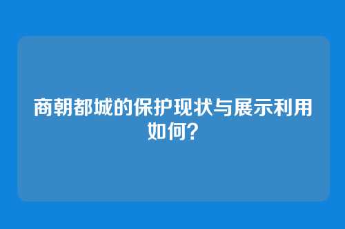 商朝都城的保护现状与展示利用如何？