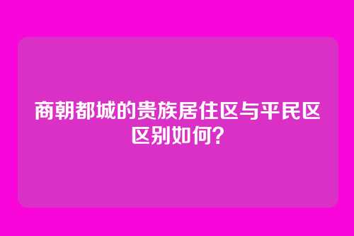 商朝都城的贵族居住区与平民区区别如何？