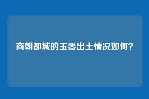 商朝都城的玉器出土情况如何?