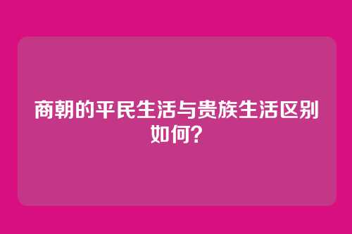 商朝的平民生活与贵族生活区别如何？