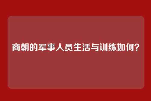 商朝的军事人员生活与训练如何？