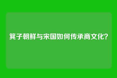 箕子朝鲜与宋国如何传承商文化？