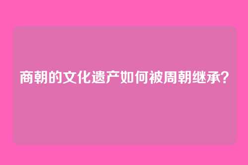 商朝的文化遗产如何被周朝继承？