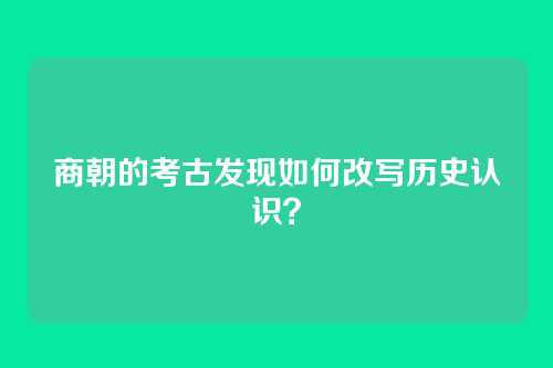 商朝的考古发现如何改写历史认识?