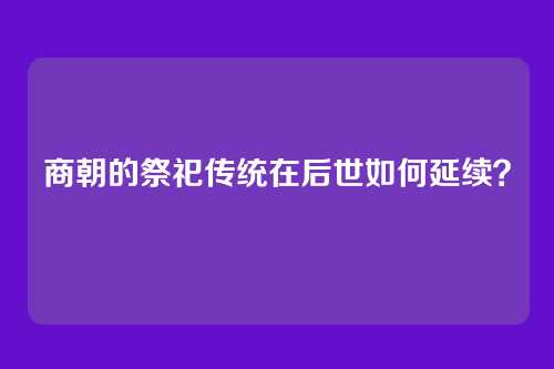 商朝的祭祀传统在后世如何延续?