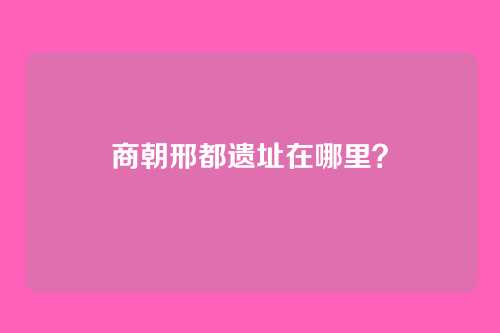 商朝邢都遗址在哪里?