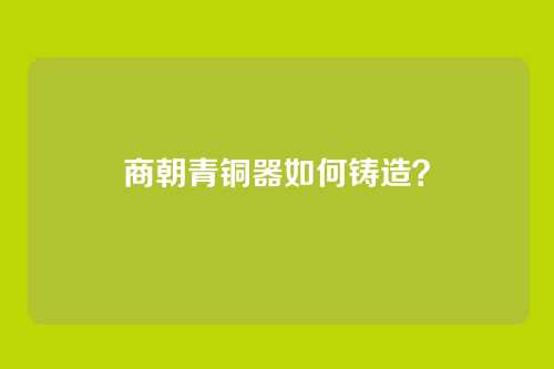 商朝青铜器如何铸造？