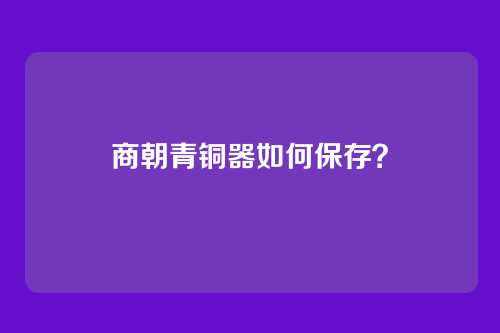 商朝青铜器如何保存？