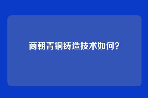 商朝青铜铸造技术如何？