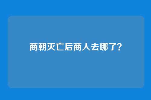 商朝灭亡后商人去哪了？