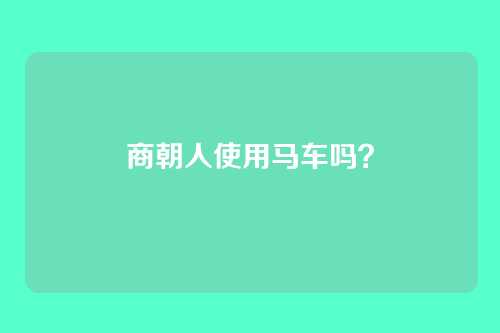 商朝人使用马车吗?