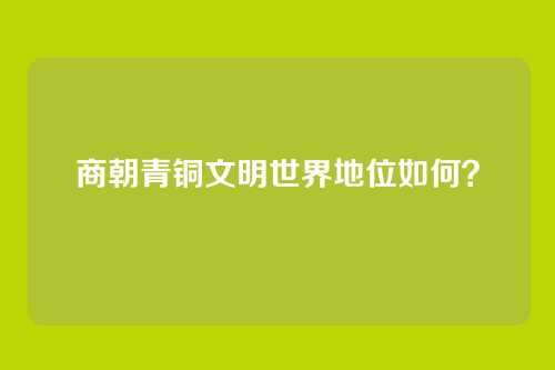 商朝青铜文明世界地位如何？