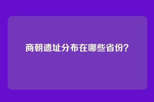 商朝遗址分布在哪些省份？