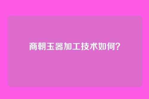 商朝玉器加工技术如何?