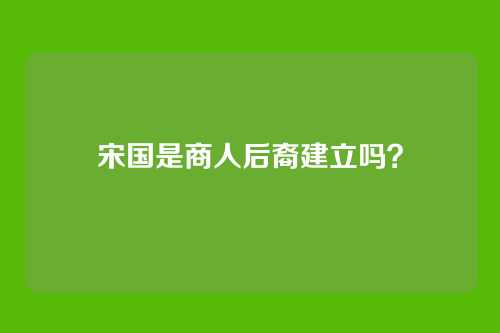 宋国是商人后裔建立吗？