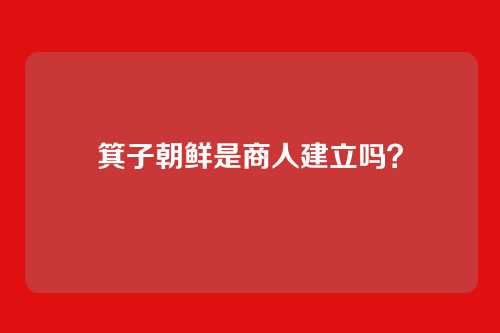 箕子朝鲜是商人建立吗?