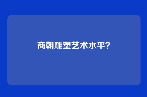 商朝雕塑艺术水平?