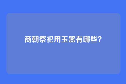 商朝祭祀用玉器有哪些?