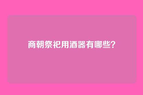 商朝祭祀用酒器有哪些？