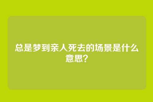 总是梦到亲人死去的场景是什么意思?