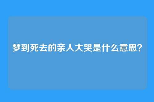 梦到死去的亲人大哭是什么意思?