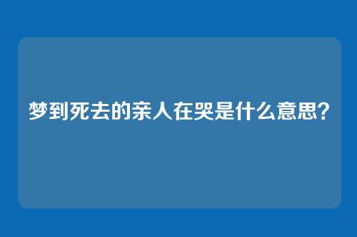 梦到死去的亲人在哭是什么意思?