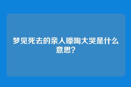 梦见死去的亲人嚎啕大哭是什么意思?