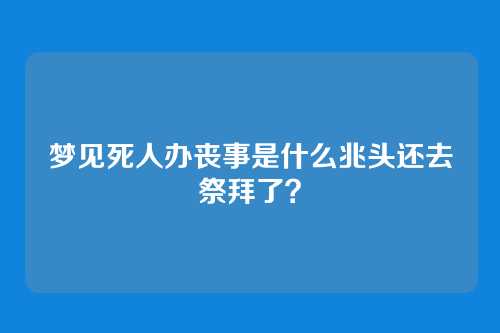 梦见死人办丧事是什么兆头还去祭拜了?