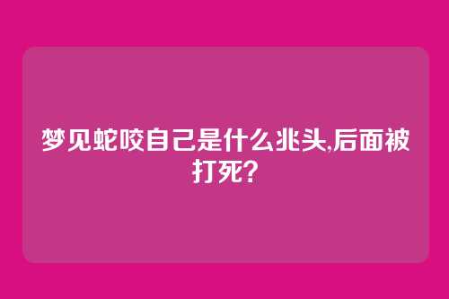 梦见蛇咬自己是什么兆头,后面被打死?