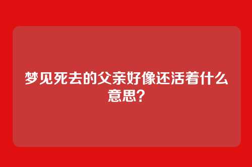 梦见死去的父亲好像还活着什么意思？