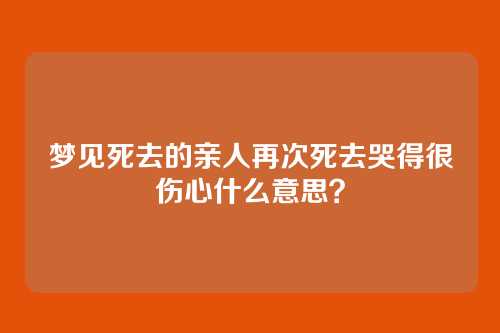 梦见死去的亲人再次死去哭得很伤心什么意思?